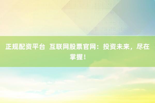 正規(guī)配資平臺  互聯(lián)網(wǎng)股票官網(wǎng)：投資未來，盡在掌握！