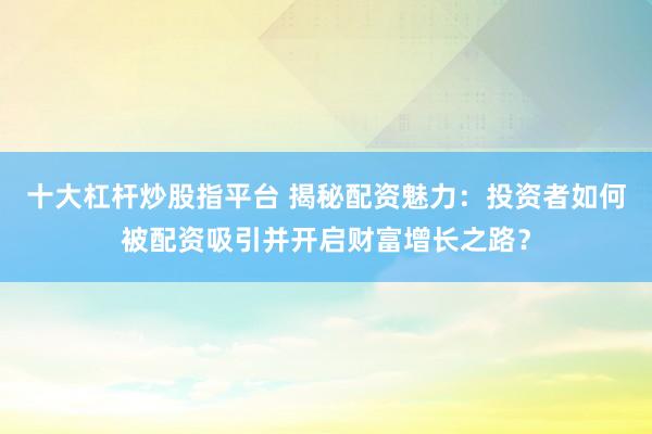十大杠桿炒股指平臺 揭秘配資魅力：投資者如何被配資吸引并開啟財富增長之路？