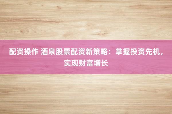 配資操作 酒泉股票配資新策略：掌握投資先機，實現財富增長