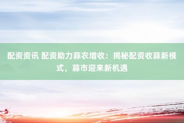 配資資訊 配資助力蒜農(nóng)增收：揭秘配資收蒜新模式，蒜市迎來(lái)新機(jī)遇