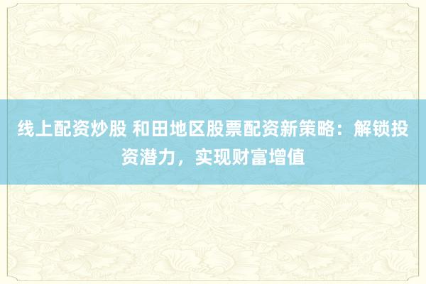 線上配資炒股 和田地區(qū)股票配資新策略：解鎖投資潛力，實(shí)現(xiàn)財(cái)富增值