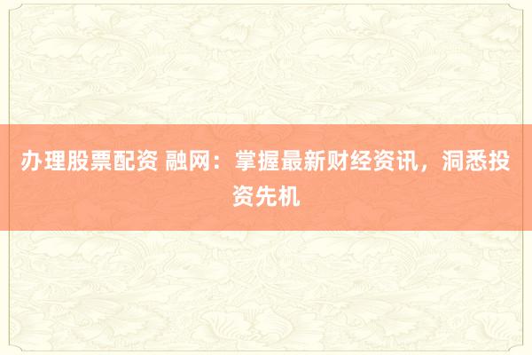 辦理股票配資 融網(wǎng)：掌握最新財經(jīng)資訊，洞悉投資先機(jī)