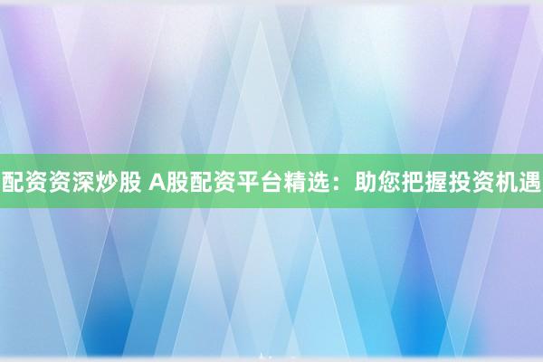 配資資深炒股 A股配資平臺(tái)精選：助您把握投資機(jī)遇