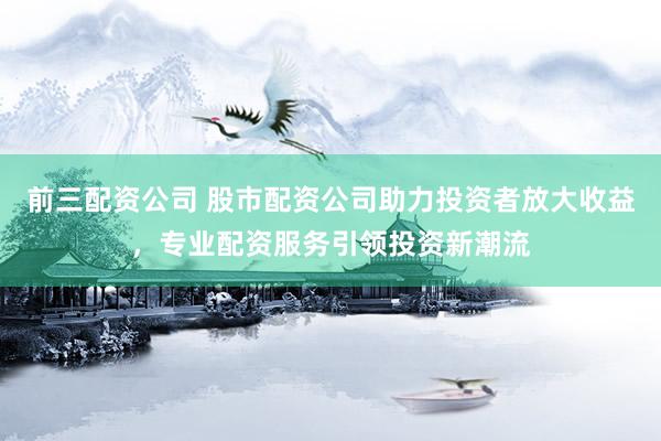 前三配資公司 股市配資公司助力投資者放大收益，專業(yè)配資服務(wù)引領(lǐng)投資新潮流
