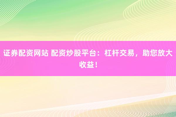 證券配資網(wǎng)站 配資炒股平臺：杠桿交易，助您放大收益！