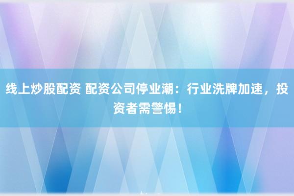 線上炒股配資 配資公司停業(yè)潮：行業(yè)洗牌加速，投資者需警惕！