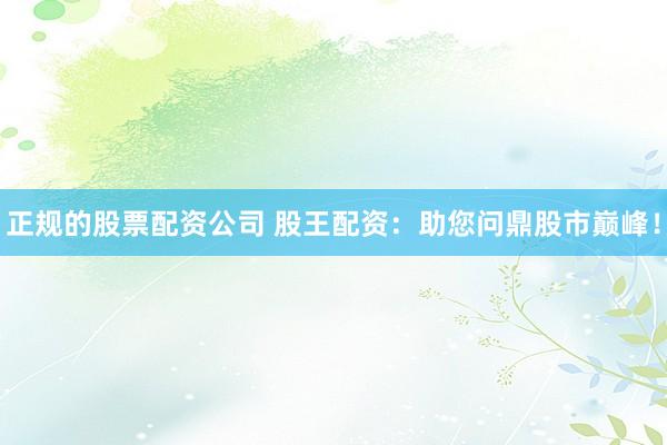 正規(guī)的股票配資公司 股王配資：助您問(wèn)鼎股市巔峰！
