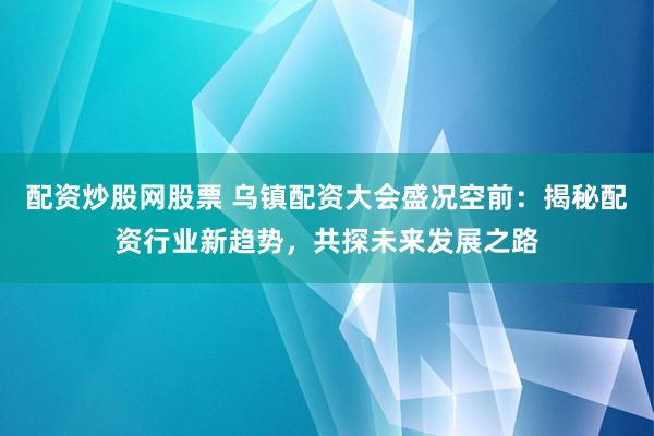 配資炒股網(wǎng)股票 烏鎮(zhèn)配資大會盛況空前：揭秘配資行業(yè)新趨勢，共探未來發(fā)展之路