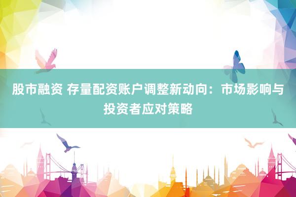 股市融資 存量配資賬戶調(diào)整新動向：市場影響與投資者應(yīng)對策略