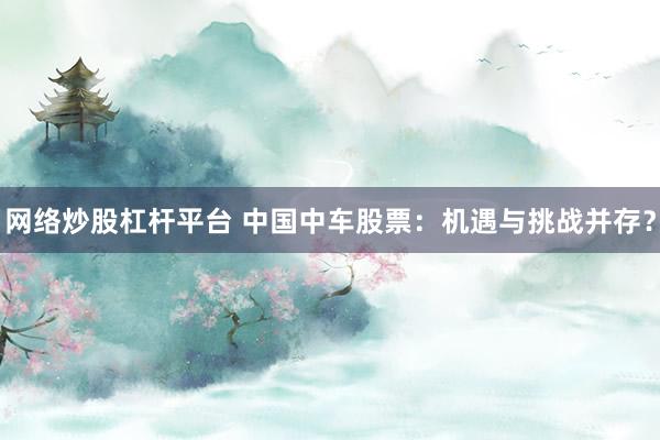 網(wǎng)絡(luò)炒股杠桿平臺 中國中車股票：機(jī)遇與挑戰(zhàn)并存？