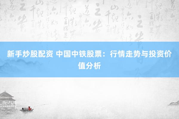 新手炒股配資 中國中鐵股票：行情走勢與投資價值分析