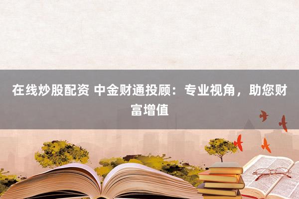在線炒股配資 中金財(cái)通投顧：專業(yè)視角，助您財(cái)富增值