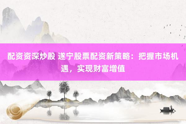 配資資深炒股 遂寧股票配資新策略：把握市場(chǎng)機(jī)遇，實(shí)現(xiàn)財(cái)富增值
