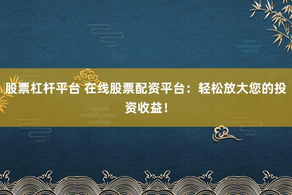 股票杠桿平臺 在線股票配資平臺：輕松放大您的投資收益！
